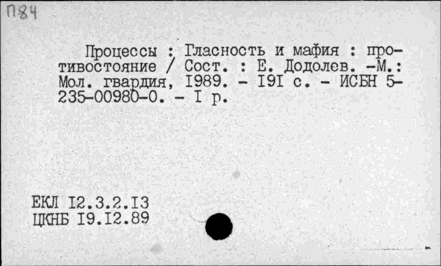 ﻿Процессы : Гласность и мафия : противостояние / Сост. : Е. Додолев. -М.: Мол. гвардия, 1989. - 191 с. - ИСБН 5-235-00980-0. - Т р.
ЕКЛ 12.3.2.13
ЦКНБ 19.12.89